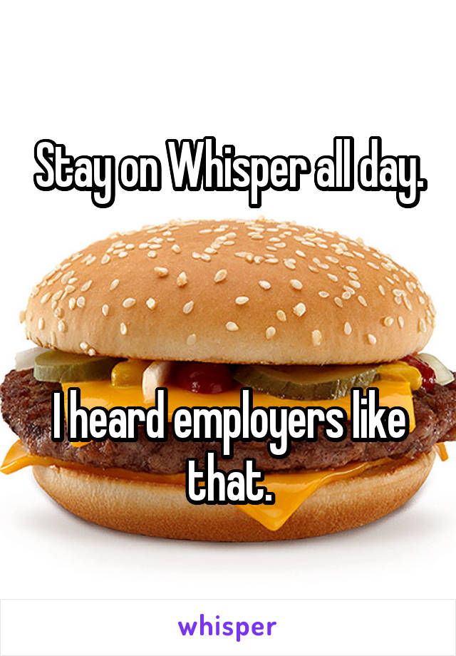 Stay on Whisper all day.



I heard employers like that.