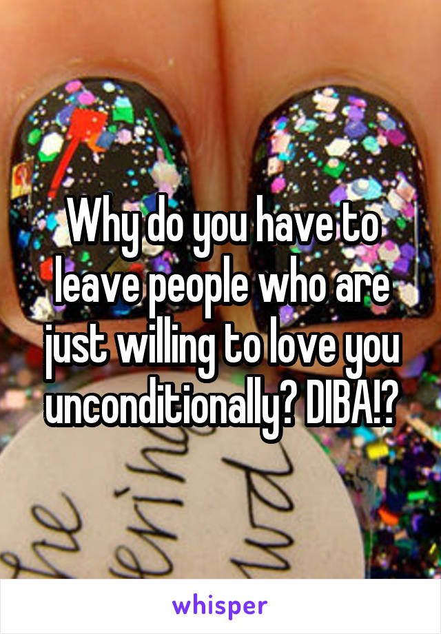 Why do you have to leave people who are just willing to love you unconditionally? DIBA!?