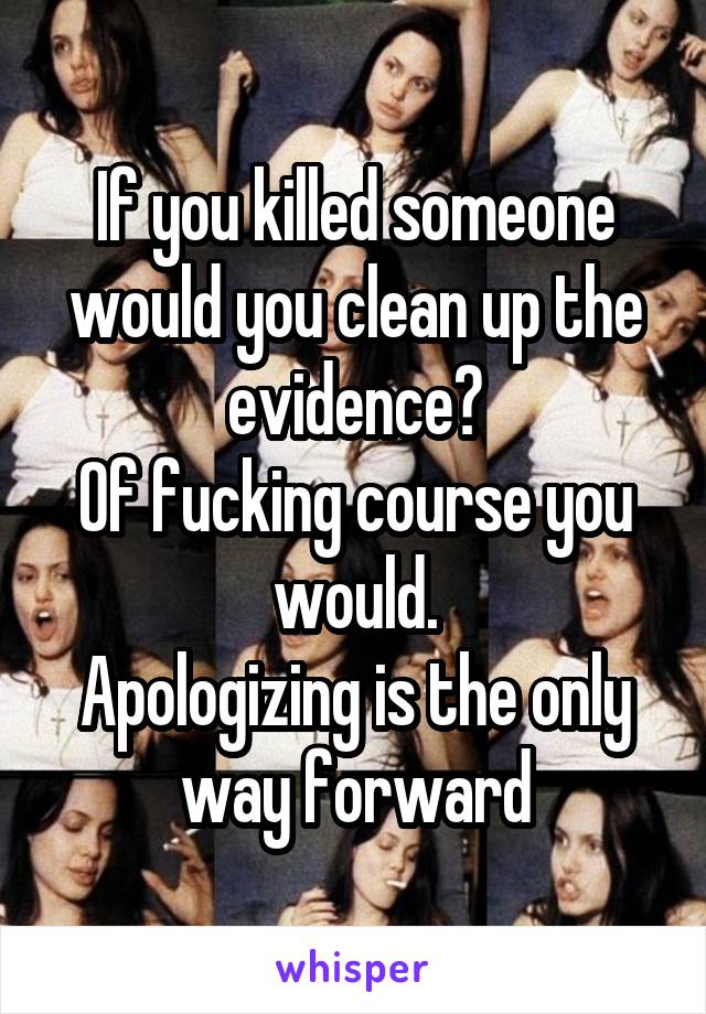 If you killed someone would you clean up the evidence?
Of fucking course you would.
Apologizing is the only way forward