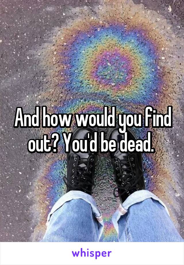 And how would you find out? You'd be dead. 