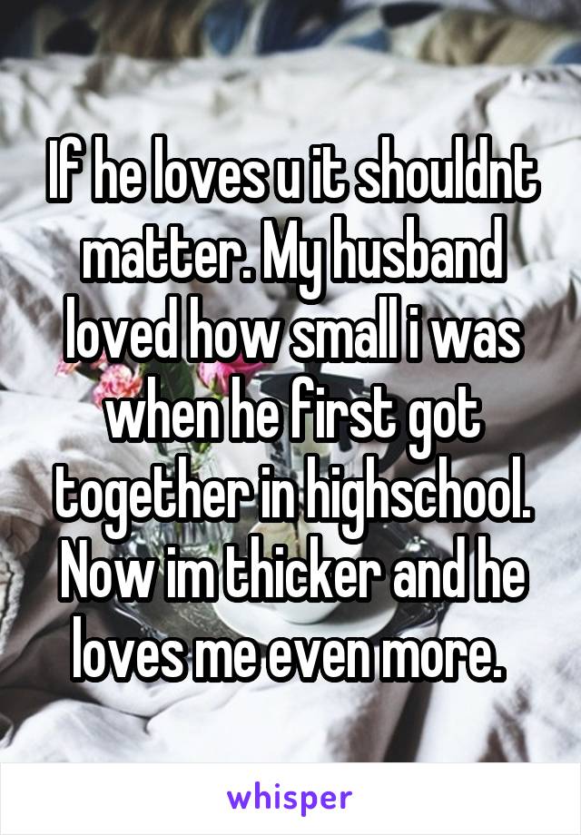 If he loves u it shouldnt matter. My husband loved how small i was when he first got together in highschool. Now im thicker and he loves me even more. 