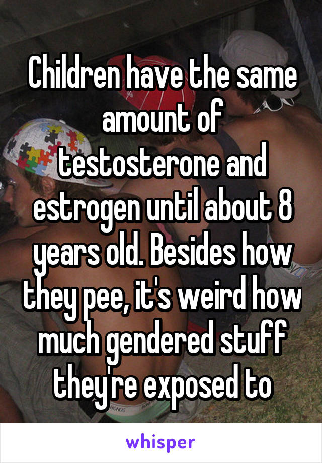 Children have the same amount of testosterone and estrogen until about 8 years old. Besides how they pee, it's weird how much gendered stuff they're exposed to