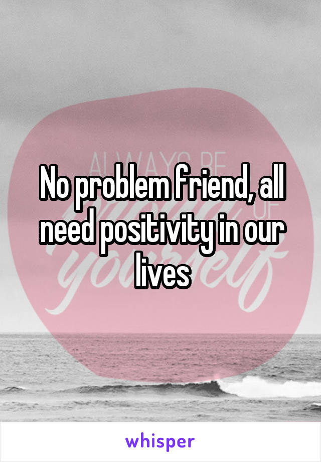 No problem friend, all need positivity in our lives