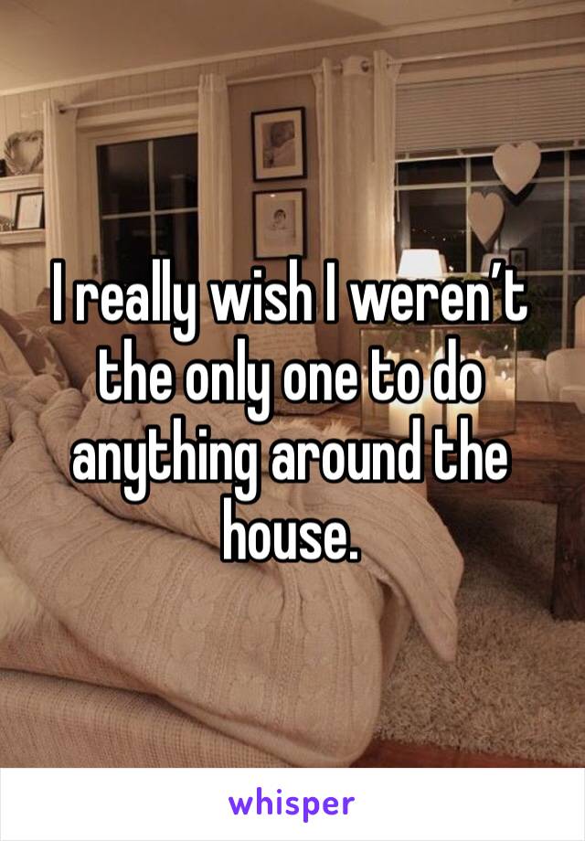 I really wish I weren’t the only one to do anything around the house. 