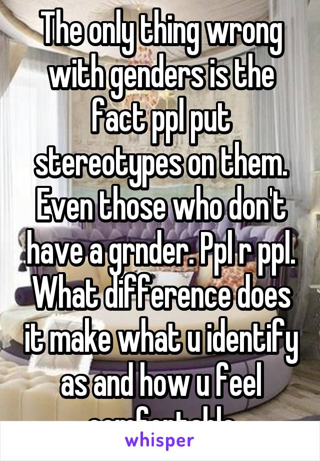 The only thing wrong with genders is the fact ppl put stereotypes on them. Even those who don't have a grnder. Ppl r ppl. What difference does it make what u identify as and how u feel comfortable