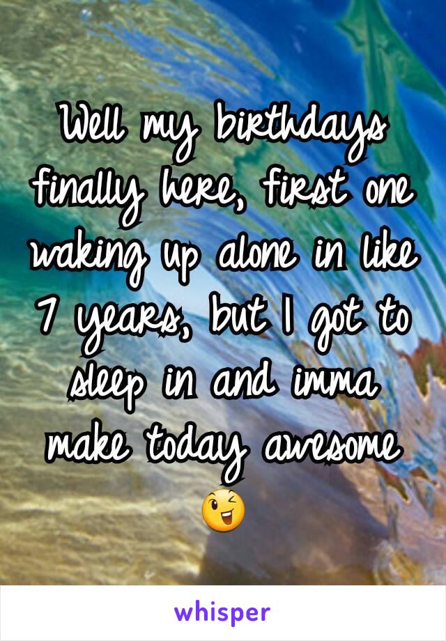 Well my birthdays finally here, first one waking up alone in like 7 years, but I got to sleep in and imma make today awesome😉