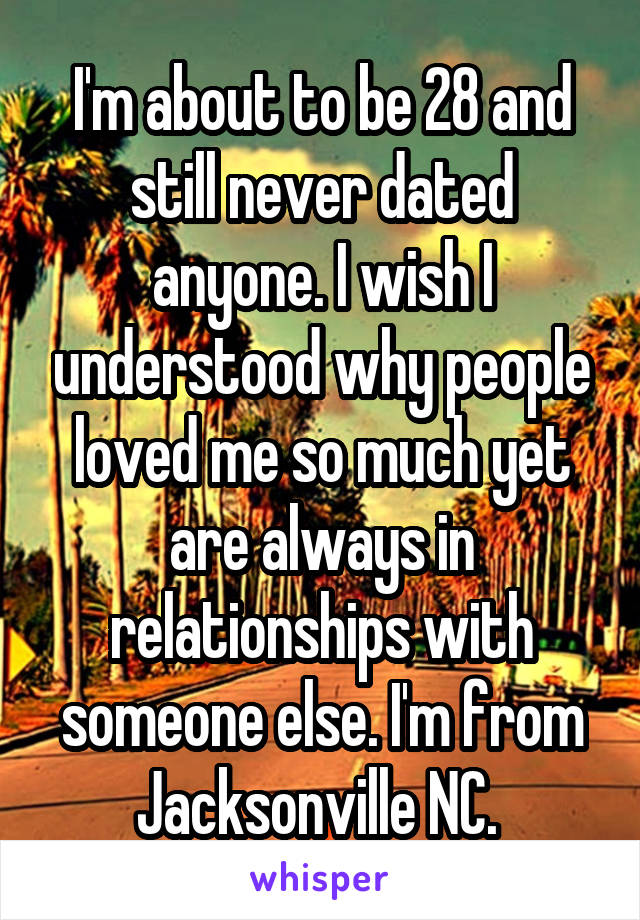 I'm about to be 28 and still never dated anyone. I wish I understood why people loved me so much yet are always in relationships with someone else. I'm from Jacksonville NC. 