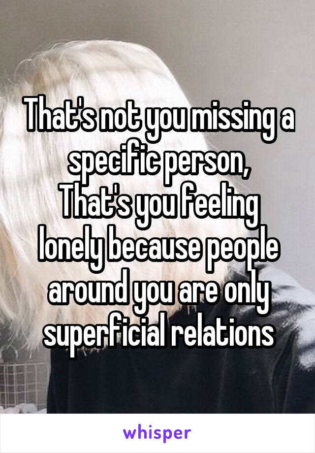 That's not you missing a specific person,
That's you feeling lonely because people around you are only superficial relations