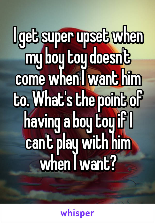 I get super upset when my boy toy doesn't come when I want him to. What's the point of having a boy toy if I can't play with him when I want?
