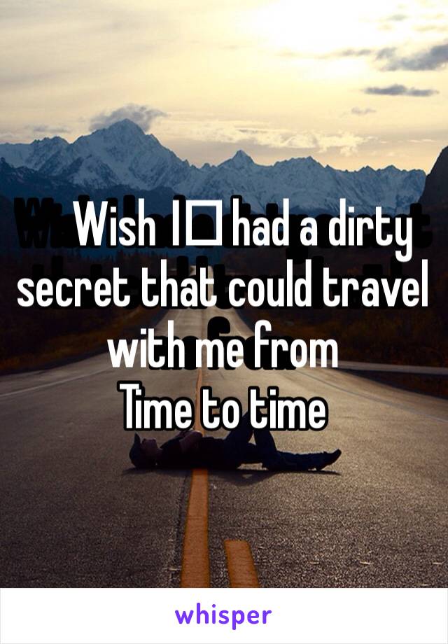Wish I️ had a dirty secret that could travel with me from
Time to time 
