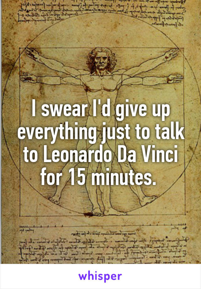 I swear I'd give up everything just to talk to Leonardo Da Vinci for 15 minutes. 
