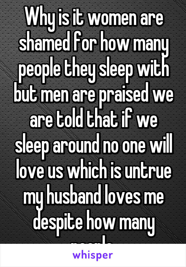 Why is it women are shamed for how many people they sleep with but men are praised we are told that if we sleep around no one will love us which is untrue my husband loves me despite how many people 