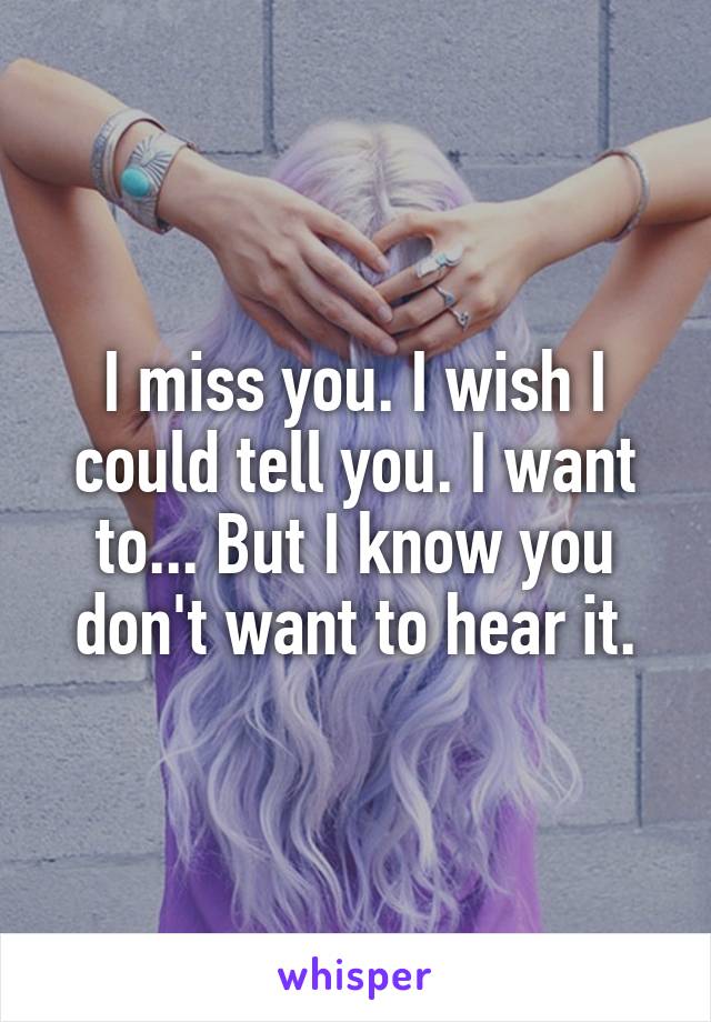 I miss you. I wish I could tell you. I want to... But I know you don't want to hear it.