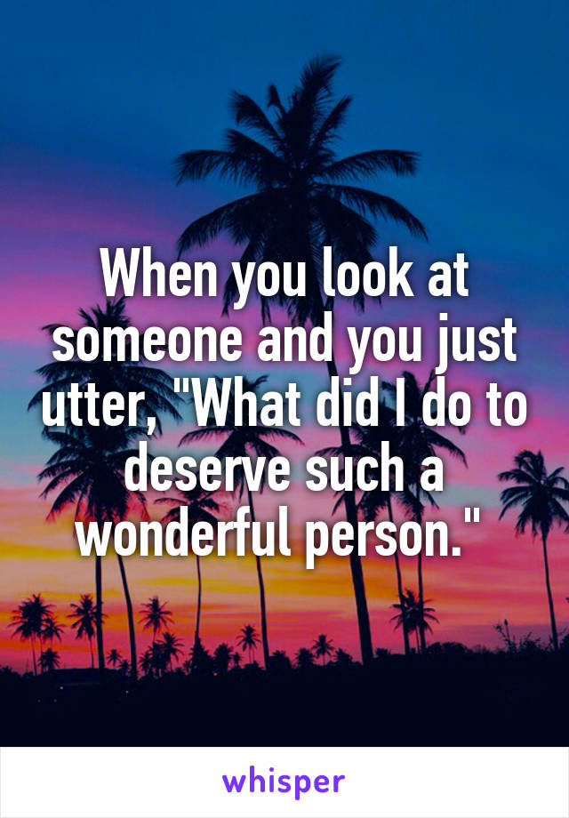 When you look at someone and you just utter, "What did I do to deserve such a wonderful person." 
