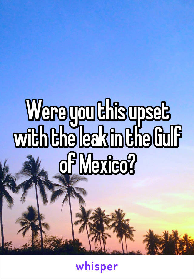 Were you this upset with the leak in the Gulf of Mexico?