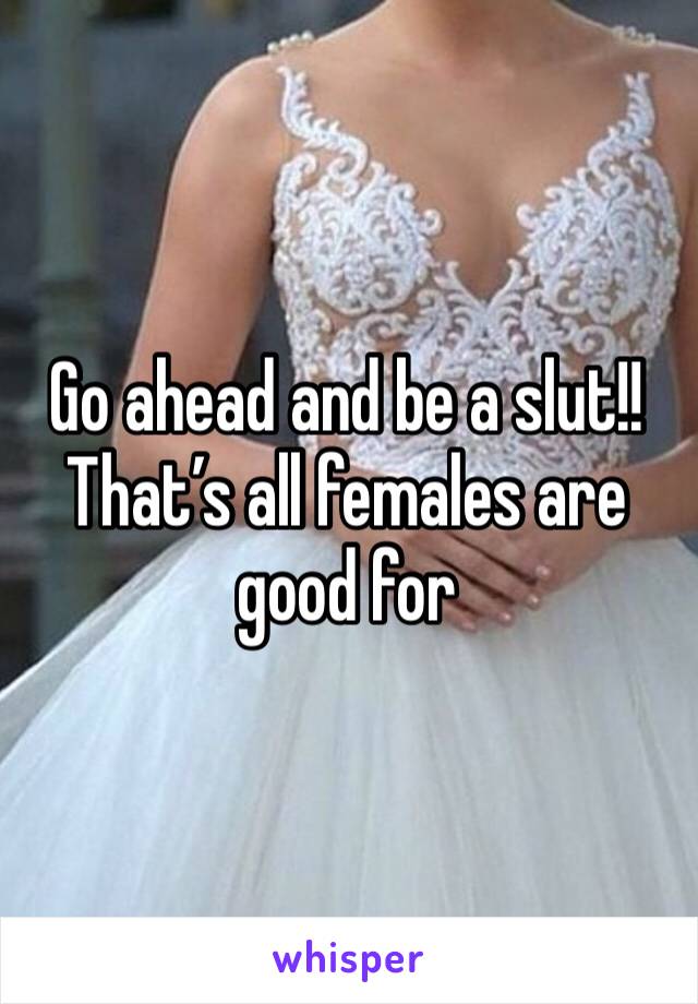 Go ahead and be a slut!! 
That’s all females are good for