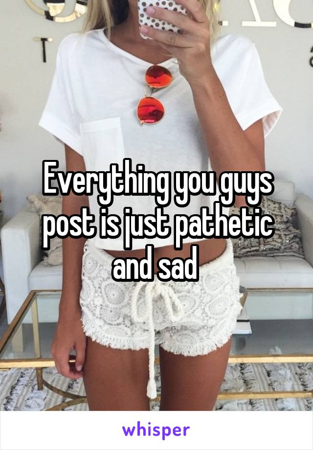 Everything you guys post is just pathetic and sad 