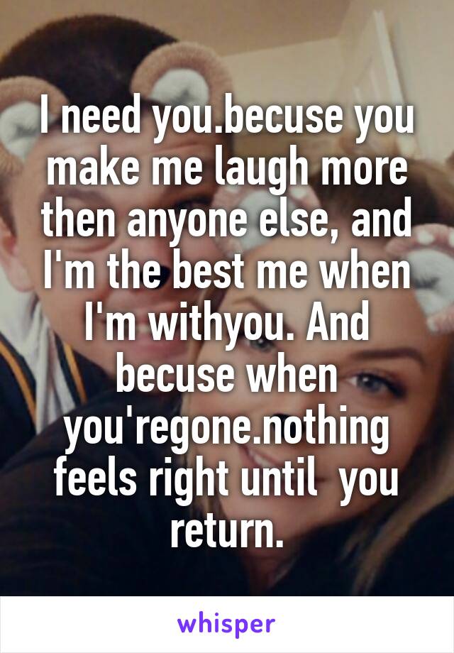 I need you.becuse you make me laugh more then anyone else, and I'm the best me when I'm withyou. And becuse when you'regone.nothing feels right until  you return.