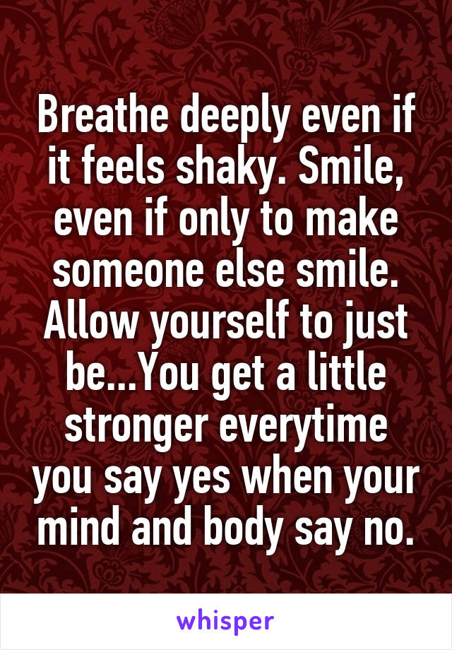 Breathe deeply even if it feels shaky. Smile, even if only to make someone else smile.
Allow yourself to just be...You get a little stronger everytime you say yes when your mind and body say no.