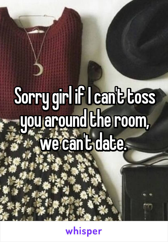 Sorry girl if I can't toss you around the room, we can't date. 