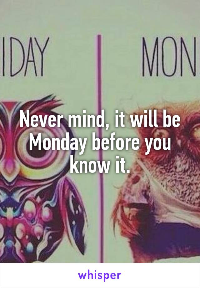 Never mind, it will be Monday before you know it.