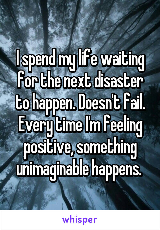 I spend my life waiting for the next disaster to happen. Doesn't fail. Every time I'm feeling positive, something unimaginable happens. 