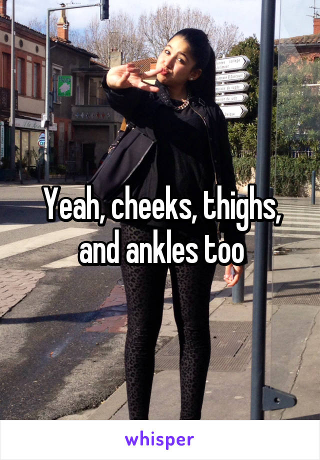 Yeah, cheeks, thighs, and ankles too