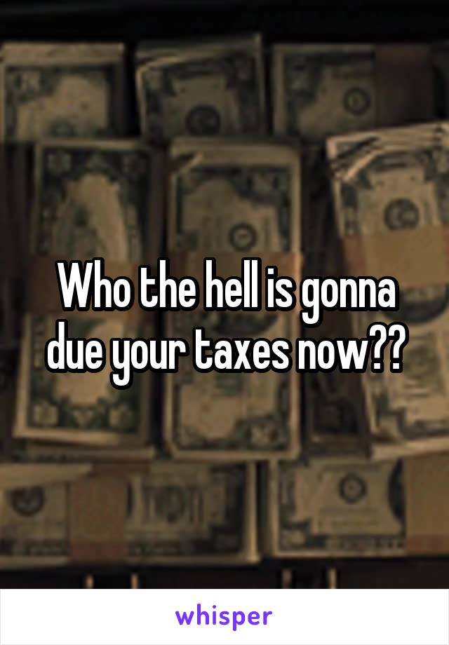 Who the hell is gonna due your taxes now??
