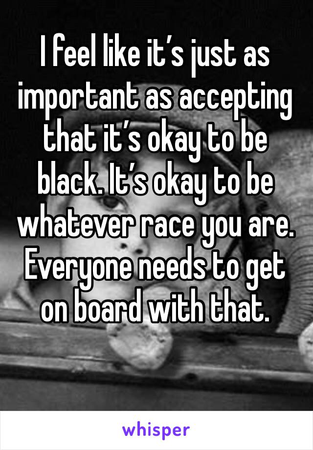 I feel like it’s just as important as accepting that it’s okay to be black. It’s okay to be whatever race you are. Everyone needs to get on board with that. 