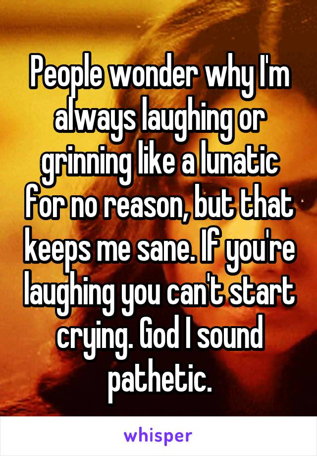 People wonder why I'm always laughing or grinning like a lunatic for no reason, but that keeps me sane. If you're laughing you can't start crying. God I sound pathetic.
