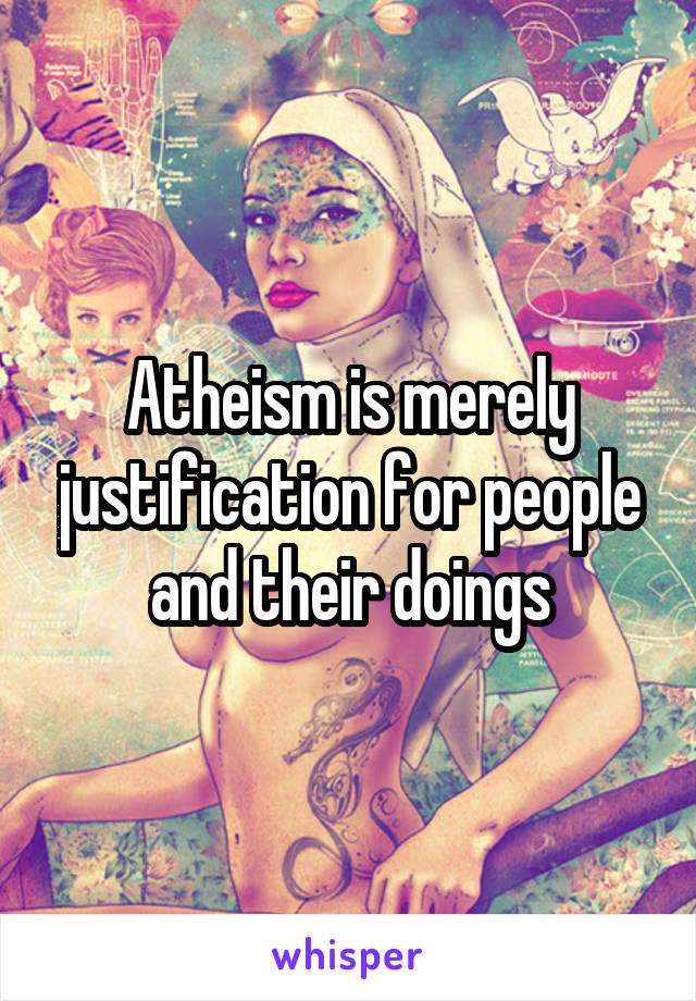 Atheism is merely justification for people and their doings