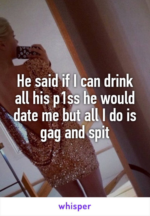 He said if I can drink all his p1ss he would date me but all I do is gag and spit