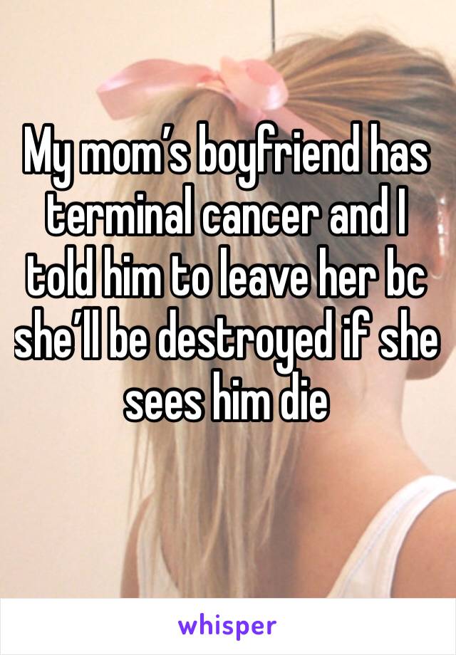 My mom’s boyfriend has terminal cancer and I told him to leave her bc she’ll be destroyed if she sees him die