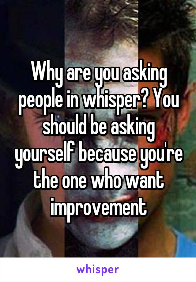 Why are you asking people in whisper? You should be asking yourself because you're the one who want improvement