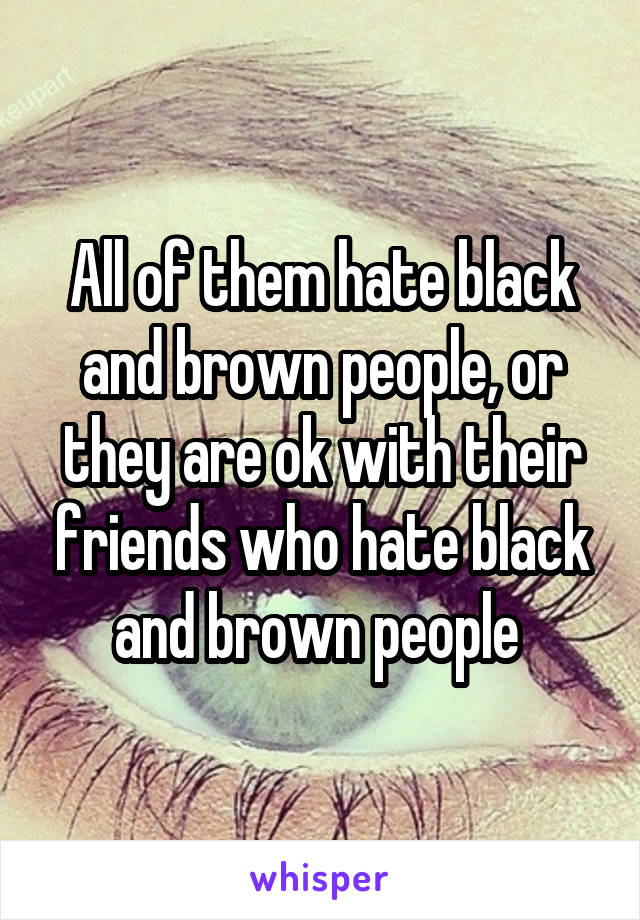 All of them hate black and brown people, or they are ok with their friends who hate black and brown people 
