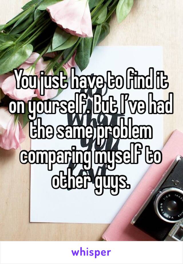 You just have to find it on yourself. But I’ve had the same problem comparing myself to other guys.