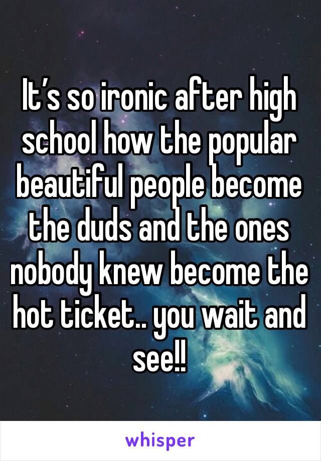 It’s so ironic after high school how the popular beautiful people become the duds and the ones nobody knew become the hot ticket.. you wait and see!!