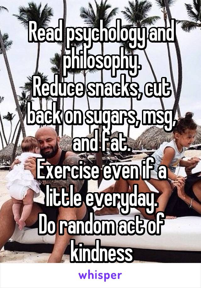 Read psychology and philosophy.
Reduce snacks, cut back on sugars, msg, and fat.
Exercise even if a little everyday.
Do random act of kindness