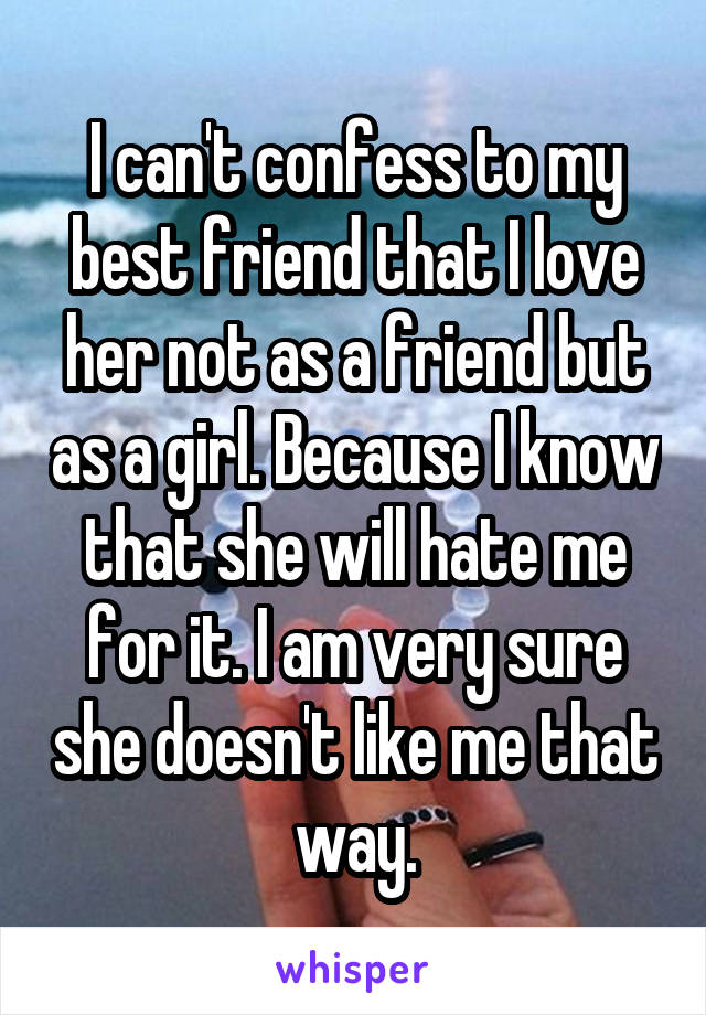 I can't confess to my best friend that I love her not as a friend but as a girl. Because I know that she will hate me for it. I am very sure she doesn't like me that way.