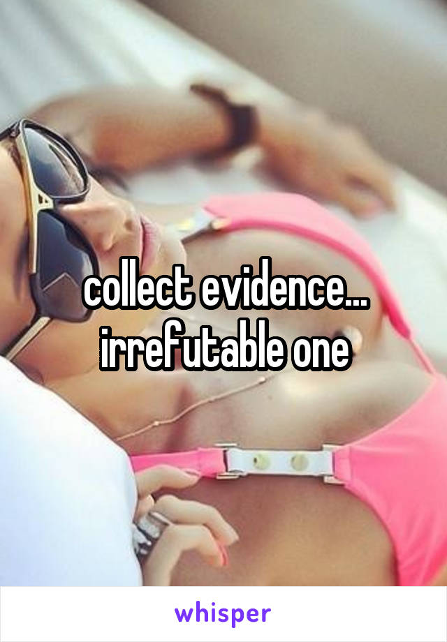 collect evidence... irrefutable one