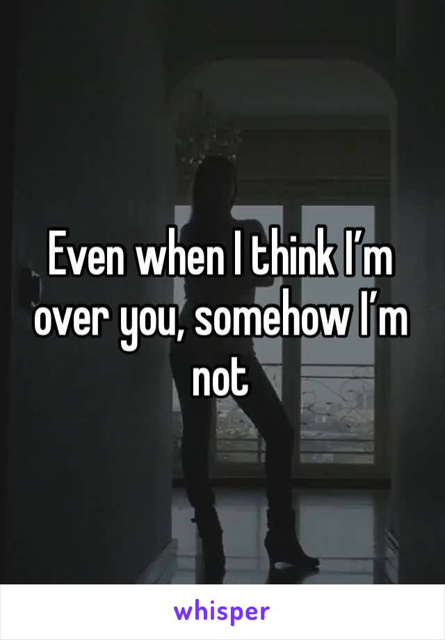 Even when I think I’m over you, somehow I’m not 