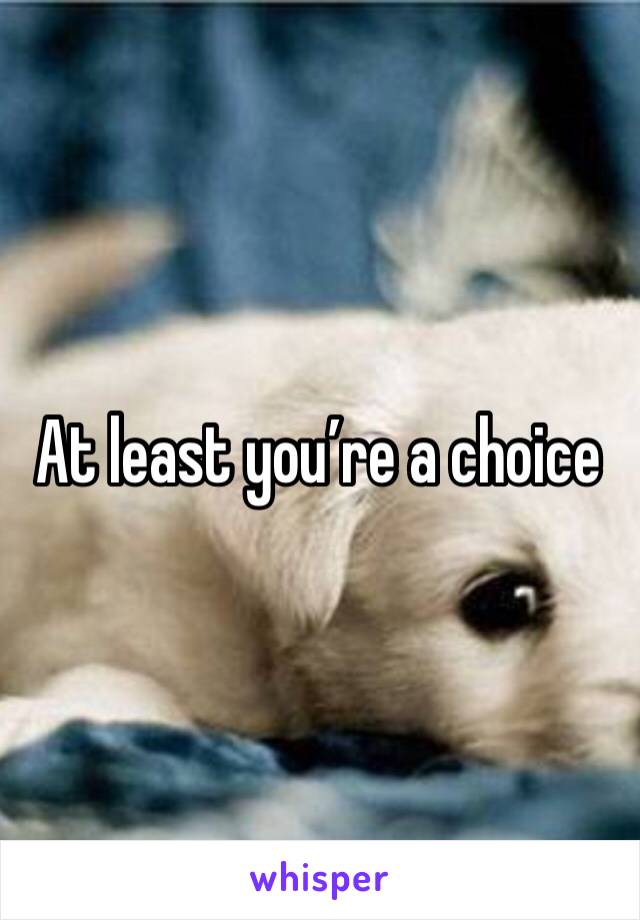 At least you’re a choice 
