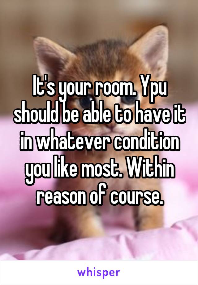 It's your room. Ypu should be able to have it in whatever condition you like most. Within reason of course.
