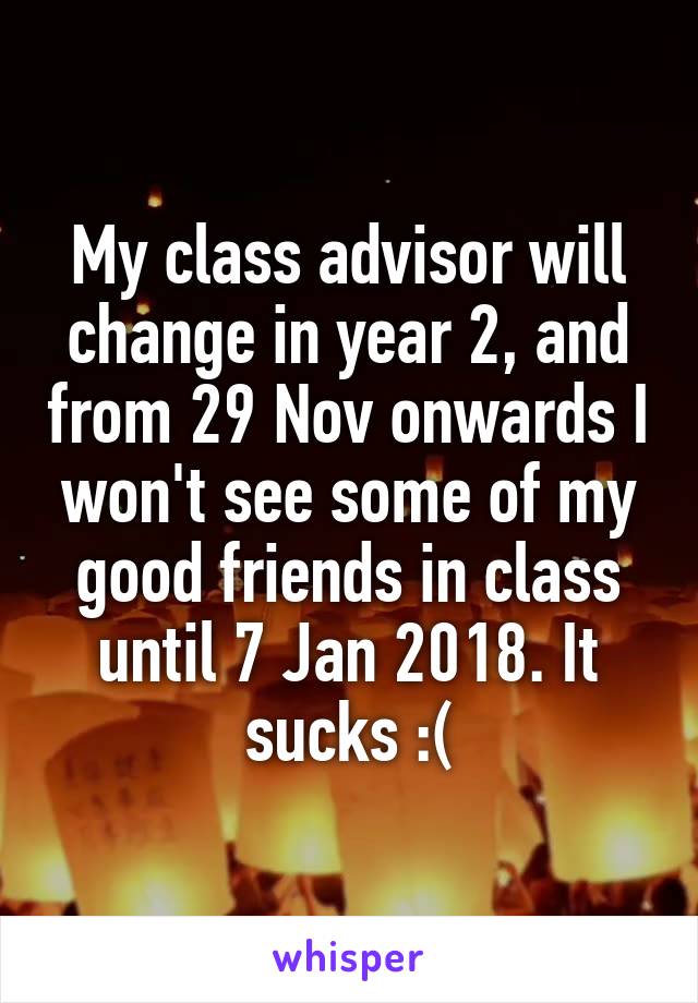 My class advisor will change in year 2, and from 29 Nov onwards I won't see some of my good friends in class until 7 Jan 2018. It sucks :(