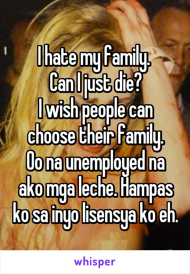I hate my family. 
Can I just die?
I wish people can choose their family.
Oo na unemployed na ako mga leche. Hampas ko sa inyo lisensya ko eh.