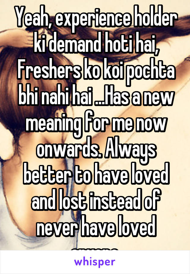Yeah, experience holder ki demand hoti hai,
Freshers ko koi pochta bhi nahi hai ...Has a new meaning for me now onwards. Always better to have loved and lost instead of never have loved anyone.