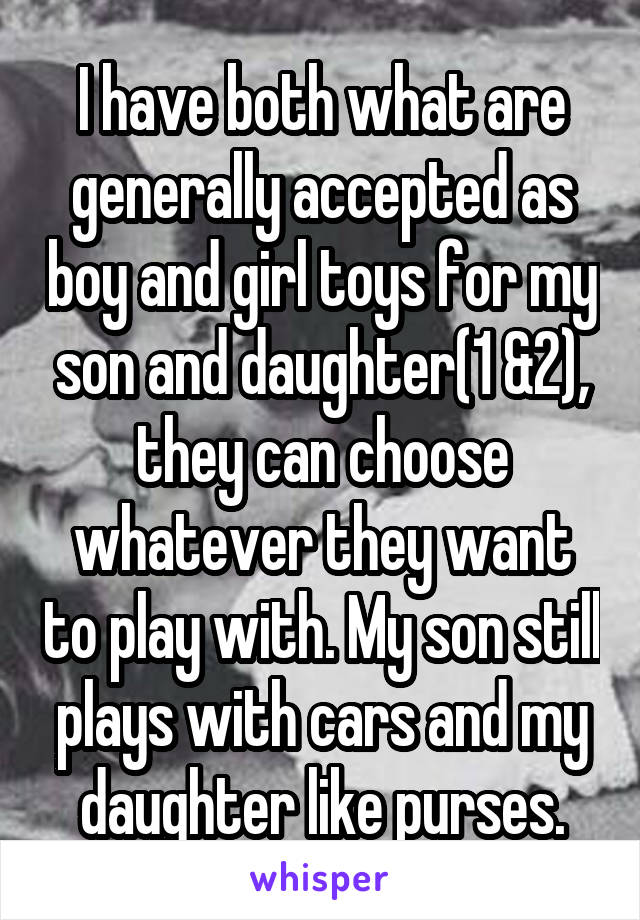 I have both what are generally accepted as boy and girl toys for my son and daughter(1 &2), they can choose whatever they want to play with. My son still plays with cars and my daughter like purses.