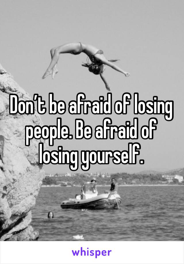 Don’t be afraid of losing people. Be afraid of losing yourself.