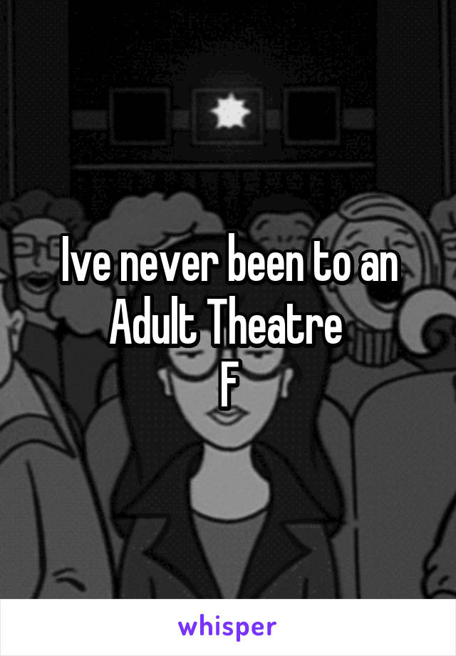 Ive never been to an Adult Theatre 
F