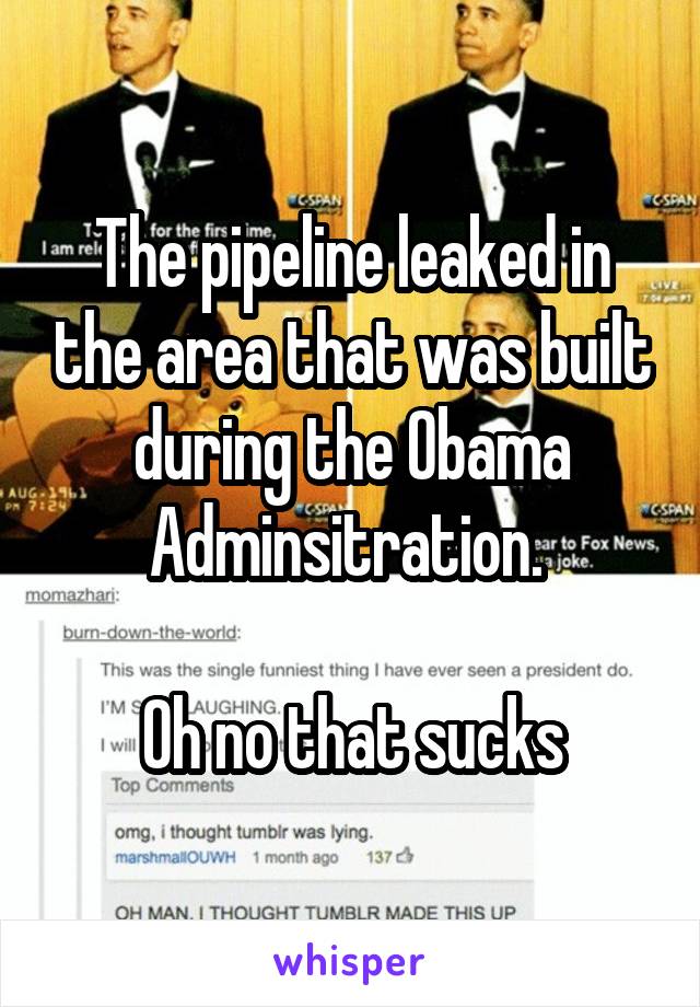 The pipeline leaked in the area that was built during the Obama Adminsitration. 

Oh no that sucks
